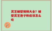 灵芝破壁视频大全？破壁灵芝孢子粉应该怎么吃