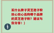 买什么牌子灵芝孢子粉放心放心选购哪个品牌的灵芝孢子粉？建议与你分享！)