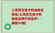 上海灵芝孢子粉加盟店排名(上海灵芝孢子粉加盟店排行榜出炉！-最新50强)