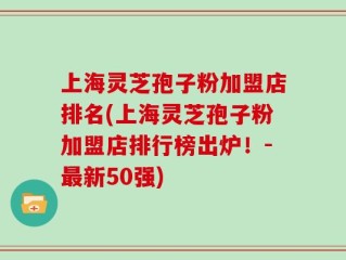 上海灵芝孢子粉加盟店排名(上海灵芝孢子粉加盟店排行榜出炉！-最新50强)