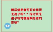 糖尿病患者可否食用灵芝孢子粉？？探讨灵芝孢子粉对糖尿病患者的影响？