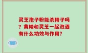 灵芝孢子粉能杀精子吗？黄精和灵芝一起泡酒有什么功效与作用？