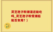 灵芝孢子粉潮湿还能吃吗_灵芝孢子粉受潮后能否食用？)