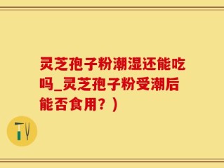 灵芝孢子粉潮湿还能吃吗_灵芝孢子粉受潮后能否食用？)