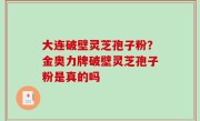 大连破壁灵芝孢子粉？金奥力牌破壁灵芝孢子粉是真的吗