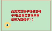 品高灵芝孢子粉是蓝帽子吗(品高灵芝孢子粉是否为蓝帽子？)