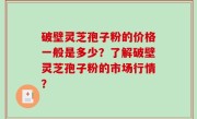 破壁灵芝孢子粉的价格一般是多少？了解破壁灵芝孢子粉的市场行情？