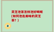 灵芝泡茶怎样泡好喝呢(如何泡出美味的灵芝茶？)