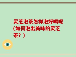 灵芝泡茶怎样泡好喝呢(如何泡出美味的灵芝茶？)