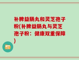 补脾益肠丸和灵芝孢子粉(补脾益肠丸与灵芝孢子粉：健康双重保障)