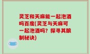 灵芝和天麻能一起泡酒吗百度(灵芝与天麻可一起泡酒吗？探寻其酿制秘诀)