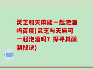 灵芝和天麻能一起泡酒吗百度(灵芝与天麻可一起泡酒吗？探寻其酿制秘诀)