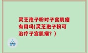 灵芝孢子粉对子宫肌瘤有用吗(灵芝孢子粉可治疗子宫肌瘤？)