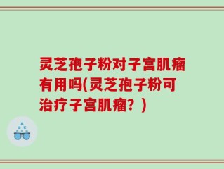 灵芝孢子粉对子宫肌瘤有用吗(灵芝孢子粉可治疗子宫肌瘤？)
