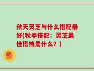 秋天灵芝与什么搭配最好(秋季搭配：灵芝最佳搭档是什么？)