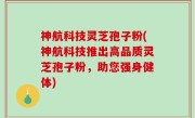 神航科技灵芝孢子粉(神航科技推出高品质灵芝孢子粉，助您强身健体)