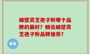 破壁灵芝孢子粉哪个品牌的最好？精选破壁灵芝孢子粉品牌推荐？