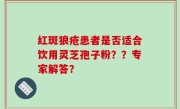 红斑狼疮患者是否适合饮用灵芝孢子粉？？专家解答？