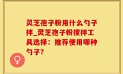 灵芝孢子粉用什么勺子拌_灵芝孢子粉搅拌工具选择：推荐使用哪种勺子？