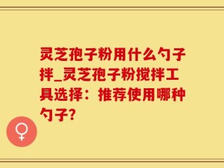 灵芝孢子粉用什么勺子拌_灵芝孢子粉搅拌工具选择：推荐使用哪种勺子？