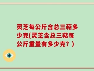 灵芝每公斤含总三萜多少克(灵芝含总三萜每公斤重量有多少克？)