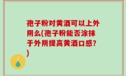 孢子粉对黄酒可以上外阴么(孢子粉能否涂抹于外阴提高黄酒口感？)