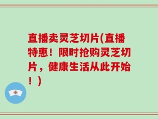 直播卖灵芝切片(直播特惠！限时抢购灵芝切片，健康生活从此开始！)