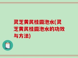 灵芝黄芪桂圆泡水(灵芝黄芪桂圆泡水的功效与方法)