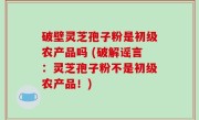 破壁灵芝孢子粉是初级农产品吗 (破解谣言：灵芝孢子粉不是初级农产品！)