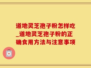 道地灵芝孢子粉怎样吃_道地灵芝孢子粉的正确食用方法与注意事项