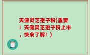 天健灵芝孢子粉(重要！天健灵芝孢子粉上市，快来了解！)