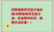 好醇堂牌灵芝孢子油价格(好醇堂牌灵芝孢子油：好品质纯天然，健康生活必备！)