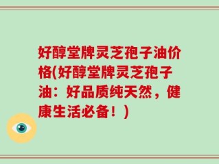 好醇堂牌灵芝孢子油价格(好醇堂牌灵芝孢子油：好品质纯天然，健康生活必备！)