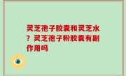 灵芝孢子胶囊和灵芝水？灵芝孢子粉胶囊有副作用吗