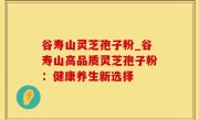 谷寿山灵芝孢子粉_谷寿山高品质灵芝孢子粉：健康养生新选择