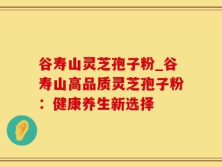 谷寿山灵芝孢子粉_谷寿山高品质灵芝孢子粉：健康养生新选择