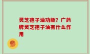灵芝孢子油功能？广药牌灵芝孢子油有什么作用