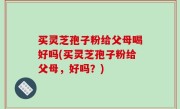 买灵芝孢子粉给父母喝好吗(买灵芝孢子粉给父母，好吗？)