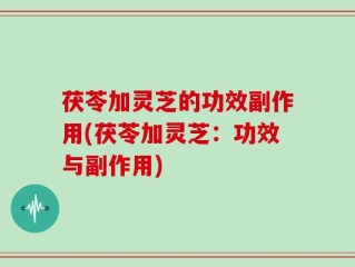 茯苓加灵芝的功效副作用(茯苓加灵芝：功效与副作用)