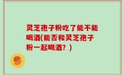 灵芝孢子粉吃了能不能喝酒(能否和灵芝孢子粉一起喝酒？)