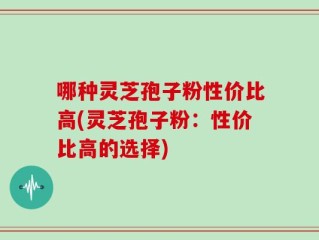 哪种灵芝孢子粉性价比高(灵芝孢子粉：性价比高的选择)