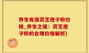 养生有道灵芝孢子粉价格_养生之道：灵芝孢子粉的合理价格解析)