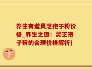 养生有道灵芝孢子粉价格_养生之道：灵芝孢子粉的合理价格解析)