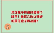 灵芝孢子粉最好是哪个牌子？推荐几款口碑好的灵芝孢子粉品牌？