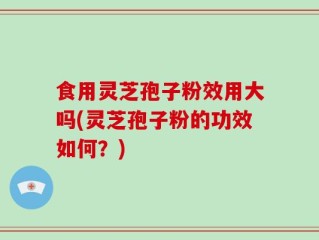 食用灵芝孢子粉效用大吗(灵芝孢子粉的功效如何？)