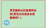 灵芝做的口红能用吗女生(灵芝口红适合女性使用吗？)