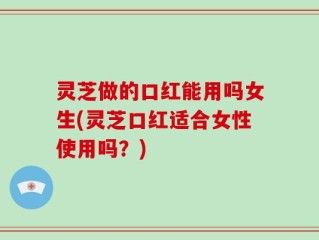 灵芝做的口红能用吗女生(灵芝口红适合女性使用吗？)