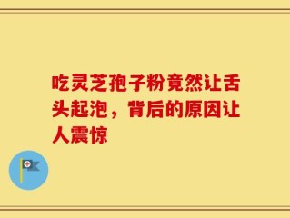 吃灵芝孢子粉竟然让舌头起泡，背后的原因让人震惊