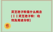 灵芝孢子粉是什么概念(認識灵芝孢子粉：功效及用途分析)