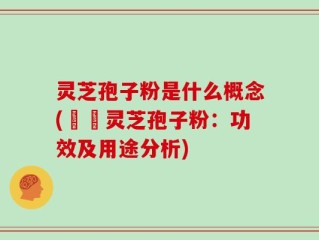 灵芝孢子粉是什么概念(認識灵芝孢子粉：功效及用途分析)